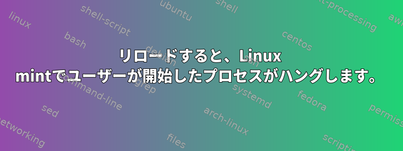 リロードすると、Linux mintでユーザーが開始したプロセスがハングします。