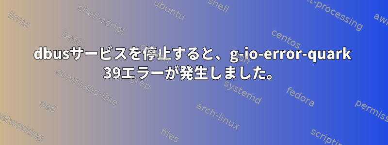 dbusサービスを停止すると、g-io-error-quark 39エラーが発生しました。