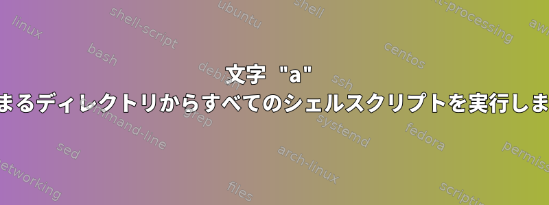 文字 "a" で始まるディレクトリからすべてのシェルスクリプトを実行します。