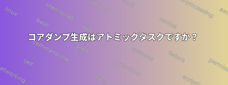 コアダンプ生成はアトミックタスクですか？