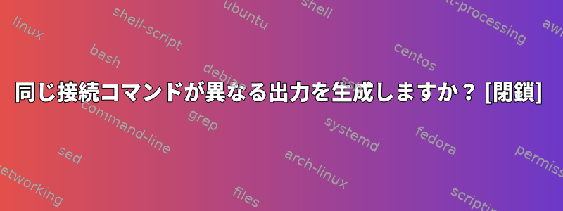 同じ接続コマンドが異なる出力を生成しますか？ [閉鎖]