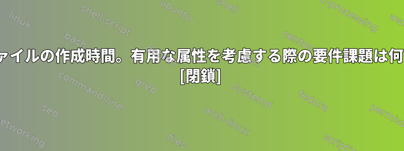 Linuxファイルの作成時間。有用な属性を考慮する際の要件課題は何ですか？ [閉鎖]