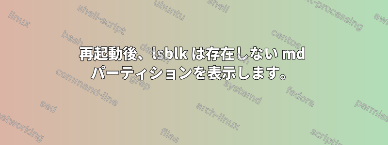 再起動後、lsblk は存在しない md パーティションを表示します。