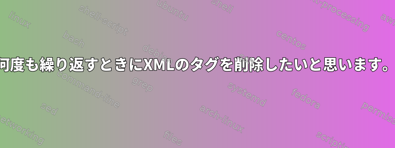 何度も繰り返すときにXMLのタグを削除したいと思います。