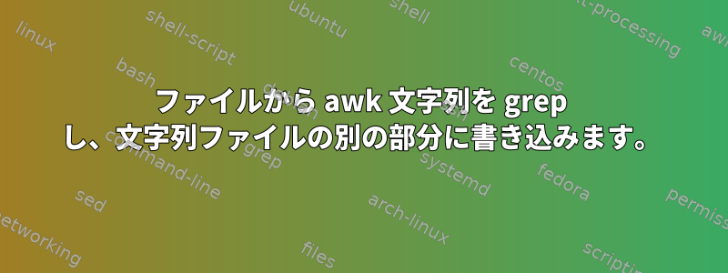 ファイルから awk 文字列を grep し、文字列ファイルの別の部分に書き込みます。