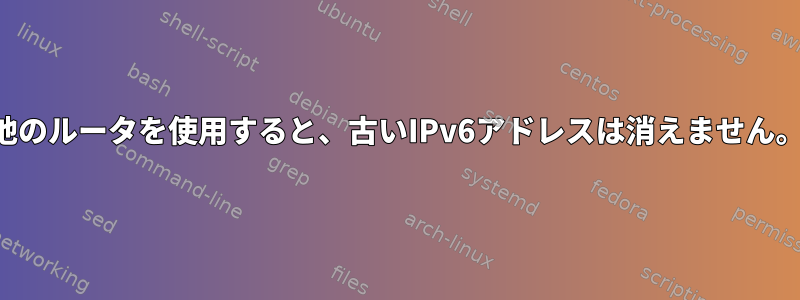 他のルータを使用すると、古いIPv6アドレスは消えません。