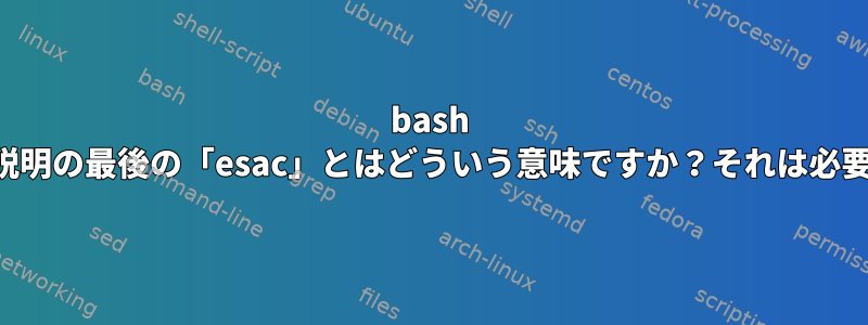 bash ケースの説明の最後の「esac」とはどういう意味ですか？それは必要ですか？