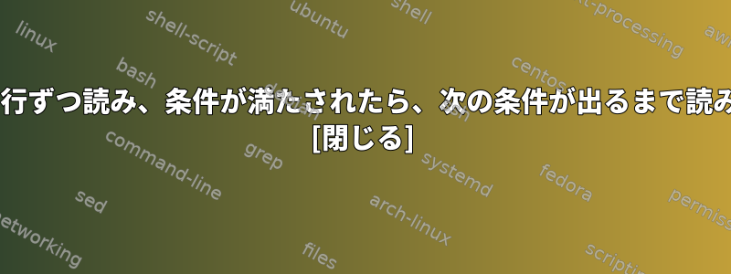 ファイルを1行ずつ読み、条件が満たされたら、次の条件が出るまで読み続けます。 [閉じる]