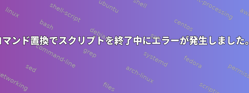 コマンド置換でスクリプトを終了中にエラーが発生しました。