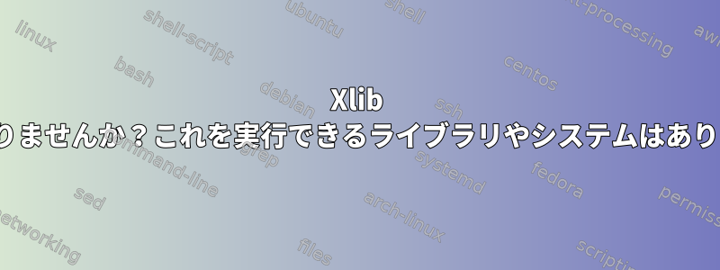 Xlib X11はありませんか？これを実行できるライブラリやシステムはありますか？