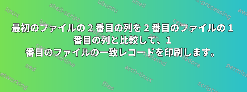 最初のファイルの 2 番目の列を 2 番目のファイルの 1 番目の列と比較して、1 番目のファイルの一致レコードを印刷します。