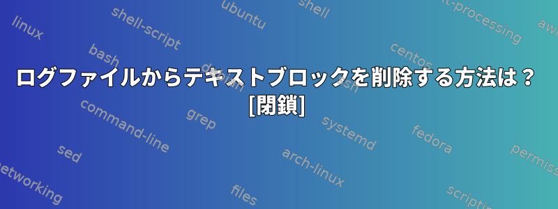 ログファイルからテキストブロックを削除する方法は？ [閉鎖]