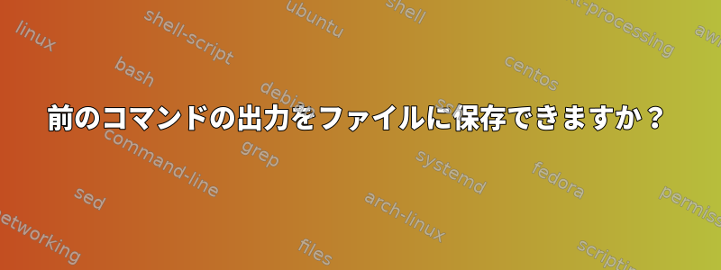 前のコマンドの出力をファイルに保存できますか？