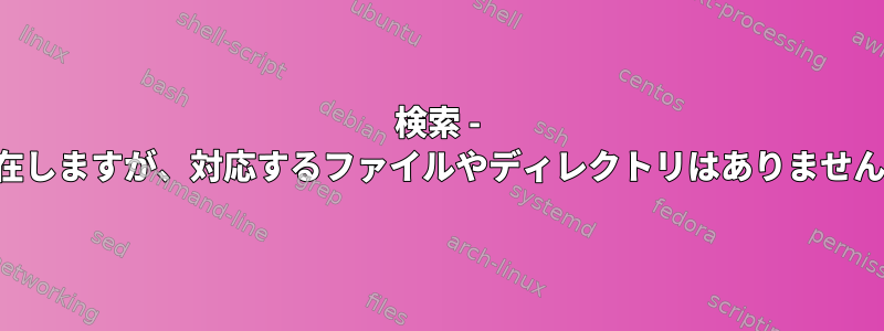 検索 - 存在しますが、対応するファイルやディレクトリはありません。