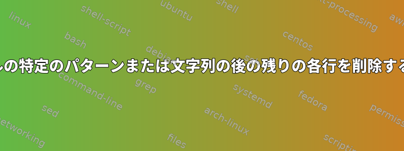 ファイルの特定のパターンまたは文字列の後の残りの各行を削除するには？