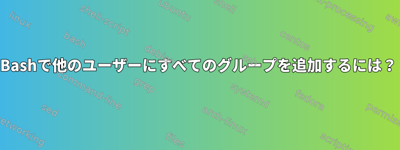 Bashで他のユーザーにすべてのグループを追加するには？