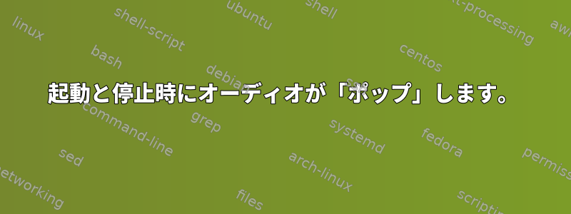 起動と停止時にオーディオが「ポップ」します。