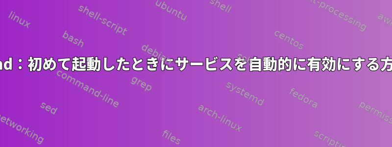 systemd：初めて起動したときにサービスを自動的に有効にする方法は？