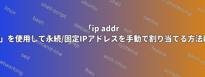 「ip addr add」を使用して永続/固定IPアドレスを手動で割り当てる方法は？