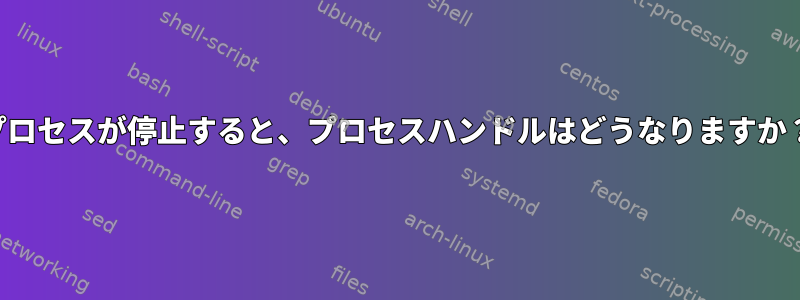 プロセスが停止すると、プロセスハンドルはどうなりますか？