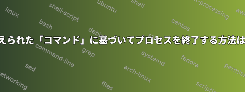 与えられた「コマンド」に基づいてプロセスを終了する方法は？