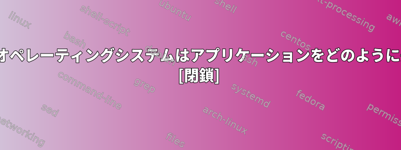 Linuxベースのオペレーティングシステムはアプリケーションをどのように処理しますか？ [閉鎖]