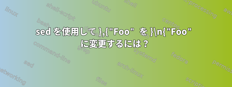 sed を使用して },{"Foo" を }\n{"Foo" に変更するには？