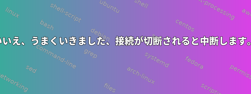 いいえ、うまくいきました、接続が切断されると中断します。