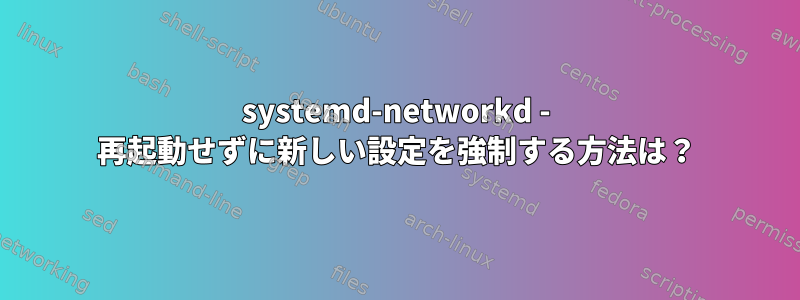 systemd-networkd - 再起動せずに新しい設定を強制する方法は？