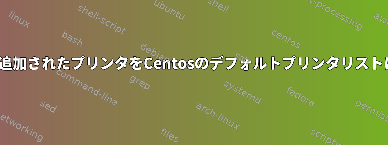 CUPSを介して追加されたプリンタをCentosのデフォルトプリンタリストに表示する方法