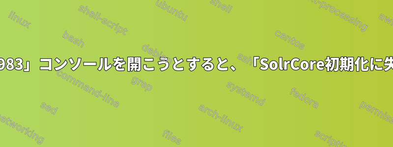 Solrは正常に動作していますが、「localhost：8983」コンソールを開こうとすると、「SolrCore初期化に失敗しました」というメッセージが表示されます。