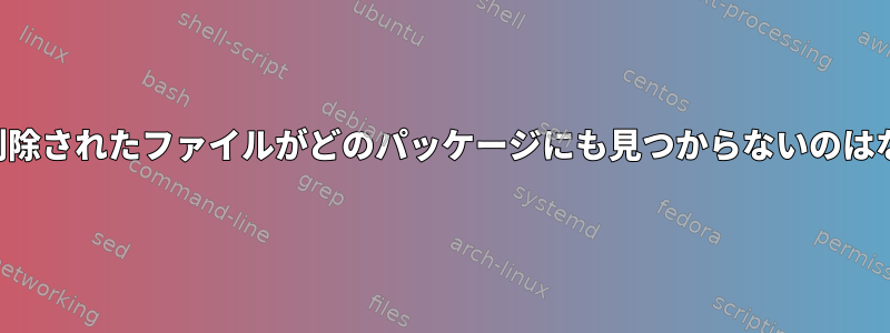 このように削除されたファイルがどのパッケージにも見つからないのはなぜですか？