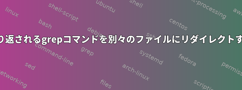 繰り返されるgrepコマンドを別々のファイルにリダイレクトする