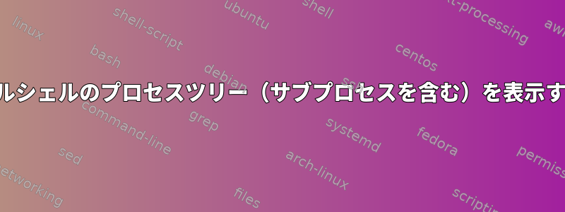 ターミナルシェルのプロセスツリー（サブプロセスを含む）を表示するには？