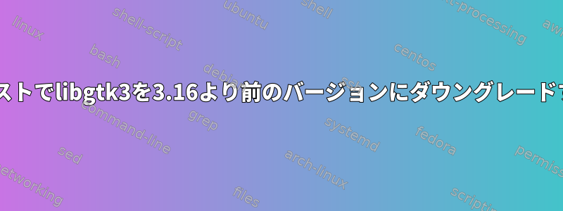 Debianテストでlibgtk3を3.16より前のバージョンにダウングレードするには？