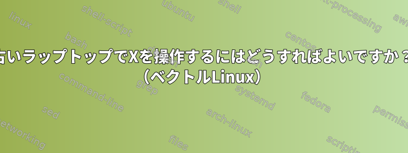 古いラップトップでXを操作するにはどうすればよいですか？ （ベクトルLinux）