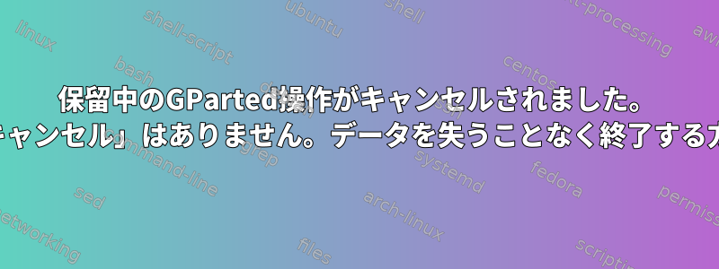 保留中のGParted操作がキャンセルされました。 「強制キャンセル」はありません。データを失うことなく終了する方法は？