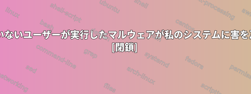 管理者やsudo権限を持っていないユーザーが実行したマルウェアが私のシステムに害を及ぼす可能性がありますか？ [閉鎖]