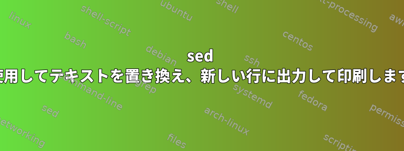 sed を使用してテキストを置き換え、新しい行に出力して印刷します。