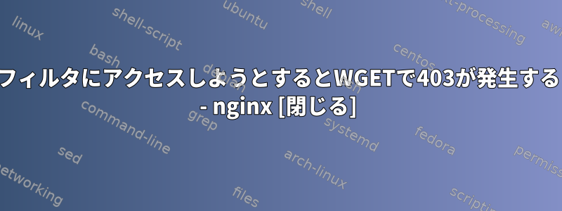 フィルタにアクセスしようとするとWGETで403が発生する - nginx [閉じる]