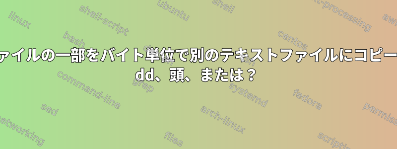 テキストファイルの一部をバイト単位で別のテキストファイルにコピーするには？ dd、頭、または？