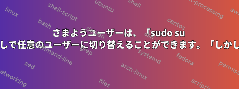 さまようユーザーは、「sudo su -」コマンドを実行すると、パスワードなしで任意のユーザーに切り替えることができます。「しかし、他のユーザーはそうではありません。