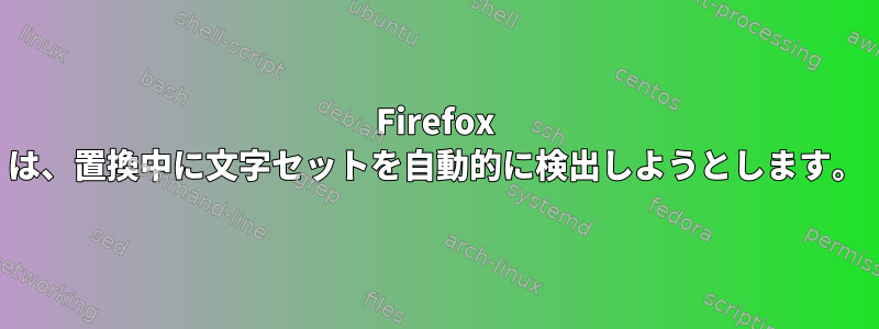 Firefox は、置換中に文字セットを自動的に検出しようとします。