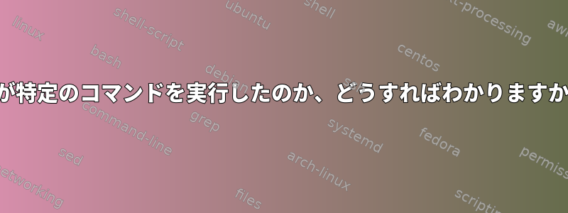 誰が特定のコマンドを実行したのか、どうすればわかりますか？