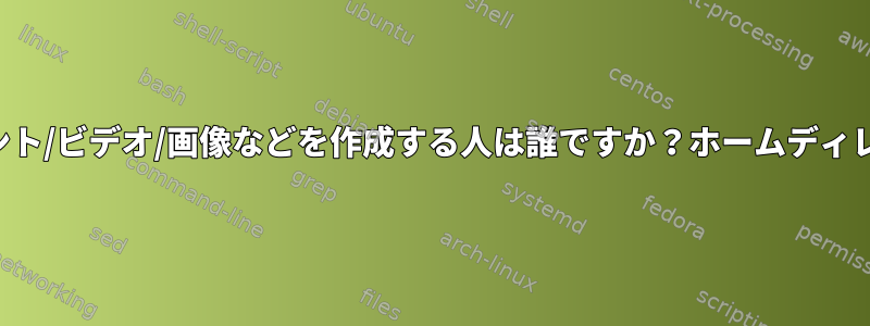 ドキュメント/ビデオ/画像などを作成する人は誰ですか？ホームディレクトリに