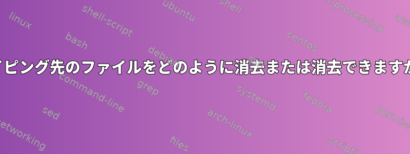 パイピング先のファイルをどのように消去または消去できますか？