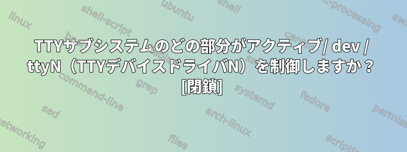 TTYサブシステムのどの部分がアクティブ/ dev / ttyN（TTYデバイスドライバN）を制御しますか？ [閉鎖]