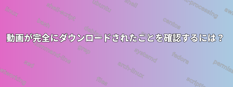 動画が完全にダウンロードされたことを確認するには？