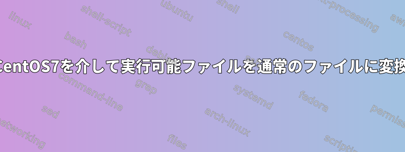 端末CentOS7を介して実行可能ファイルを通常のファイルに変換する