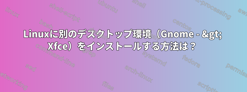 Linuxに別のデスクトップ環境（Gnome - &gt; Xfce）をインストールする方法は？